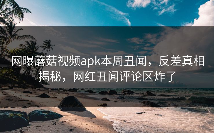 网曝蘑菇视频apk本周丑闻，反差真相揭秘，网红丑闻评论区炸了