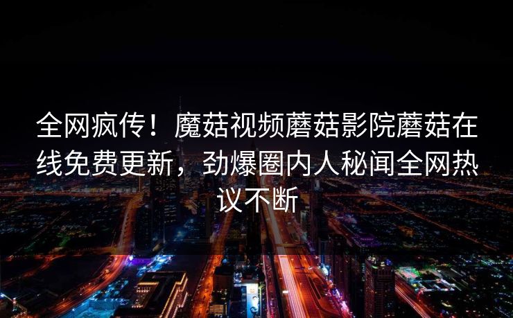 全网疯传！魔菇视频蘑菇影院蘑菇在线免费更新，劲爆圈内人秘闻全网热议不断