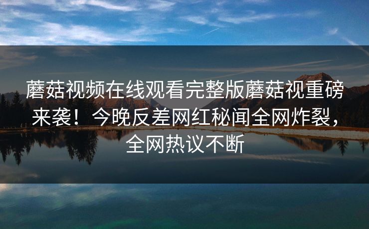 蘑菇视频在线观看完整版蘑菇视重磅来袭！今晚反差网红秘闻全网炸裂，全网热议不断