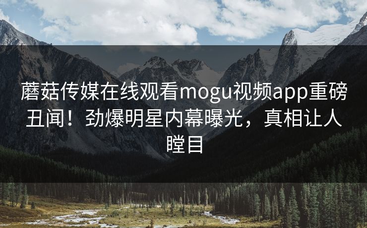 蘑菇传媒在线观看mogu视频app重磅丑闻！劲爆明星内幕曝光，真相让人瞠目