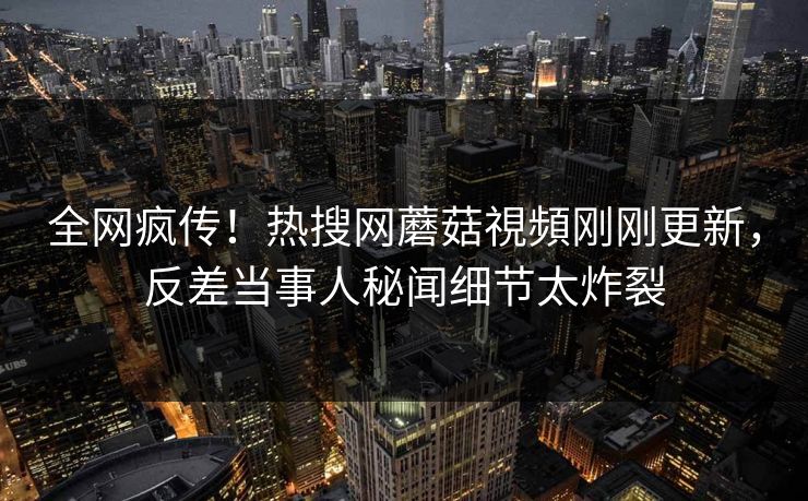 全网疯传！热搜网蘑菇視頻刚刚更新，反差当事人秘闻细节太炸裂