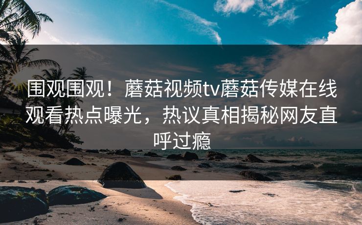 围观围观！蘑菇视频tv蘑菇传媒在线观看热点曝光，热议真相揭秘网友直呼过瘾