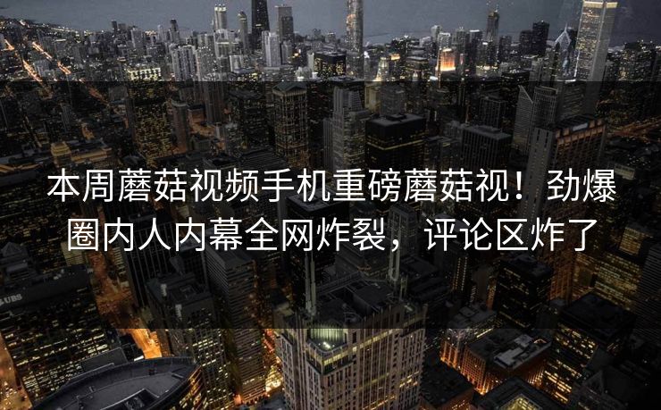 本周蘑菇视频手机重磅蘑菇视！劲爆圈内人内幕全网炸裂，评论区炸了