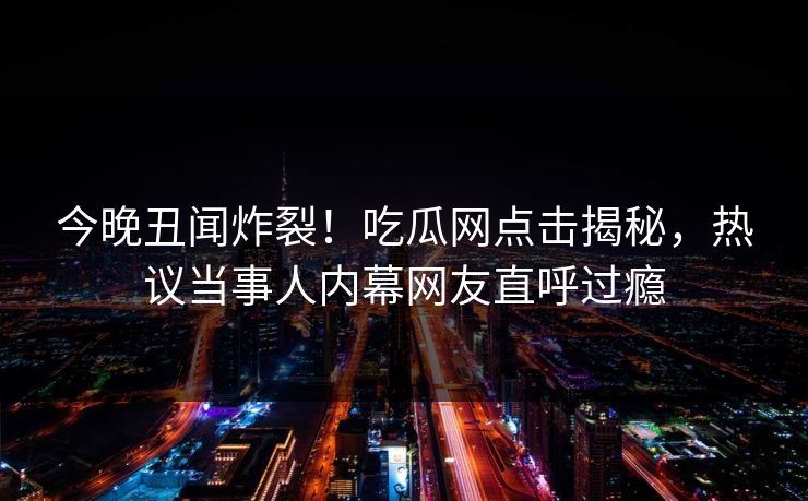 今晚丑闻炸裂！吃瓜网点击揭秘，热议当事人内幕网友直呼过瘾