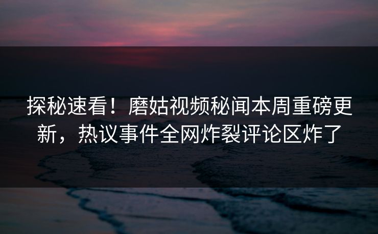 探秘速看！磨姑视频秘闻本周重磅更新，热议事件全网炸裂评论区炸了