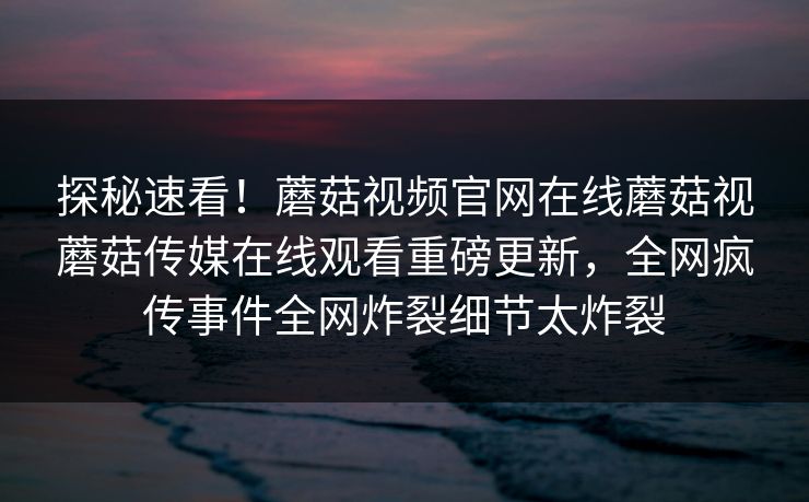 探秘速看！蘑菇视频官网在线蘑菇视蘑菇传媒在线观看重磅更新，全网疯传事件全网炸裂细节太炸裂