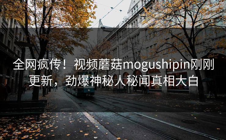 全网疯传！视频蘑菇mogushipin刚刚更新，劲爆神秘人秘闻真相大白