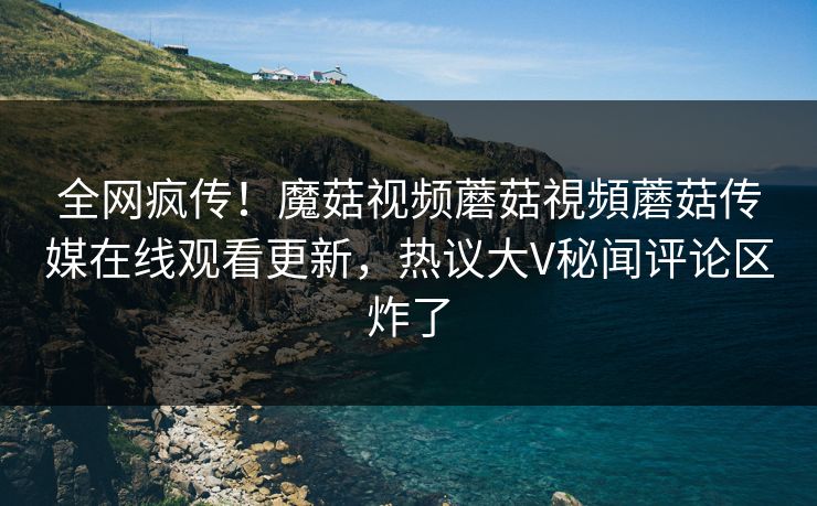 全网疯传！魔菇视频蘑菇視頻蘑菇传媒在线观看更新，热议大V秘闻评论区炸了