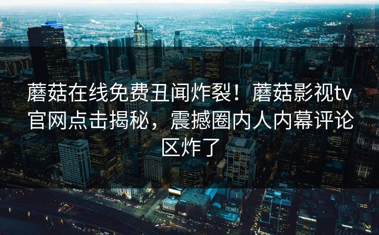 蘑菇在线免费丑闻炸裂！蘑菇影视tv官网点击揭秘，震撼圈内人内幕评论区炸了