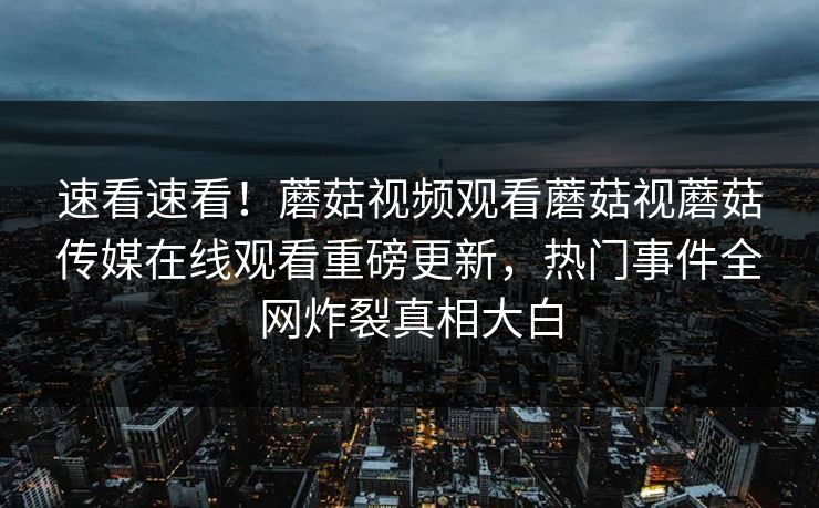 速看速看！蘑菇视频观看蘑菇视蘑菇传媒在线观看重磅更新，热门事件全网炸裂真相大白