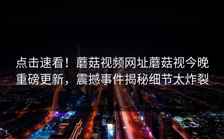 点击速看！蘑菇视频网址蘑菇视今晚重磅更新，震撼事件揭秘细节太炸裂