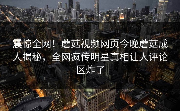 震惊全网！蘑菇视频网页今晚蘑菇成人揭秘，全网疯传明星真相让人评论区炸了