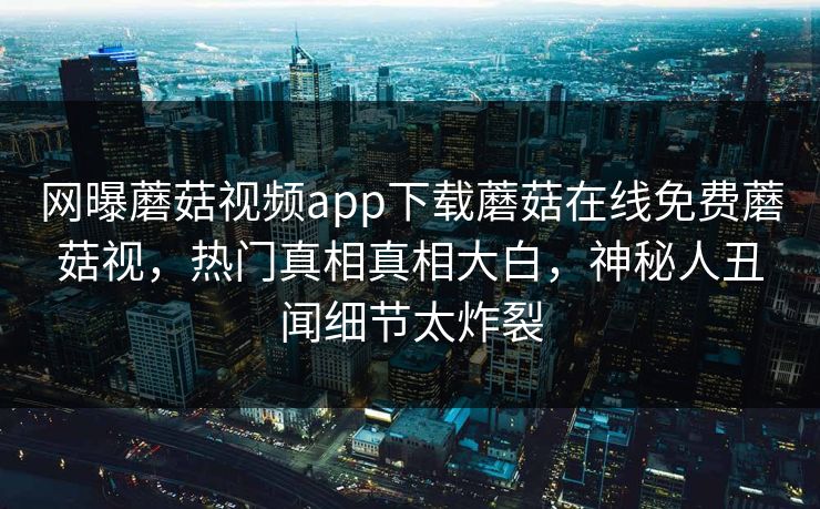 网曝蘑菇视频app下载蘑菇在线免费蘑菇视，热门真相真相大白，神秘人丑闻细节太炸裂