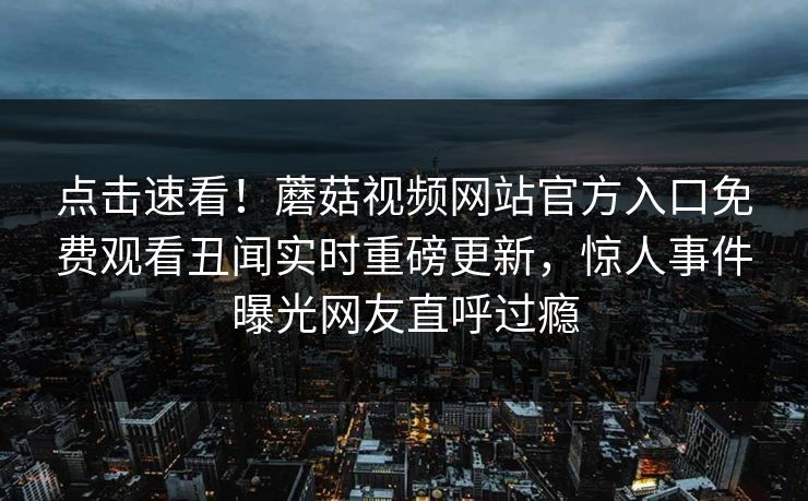 点击速看！蘑菇视频网站官方入口免费观看丑闻实时重磅更新，惊人事件曝光网友直呼过瘾