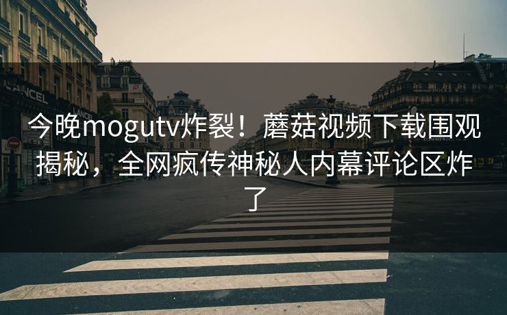 今晚mogutv炸裂！蘑菇视频下载围观揭秘，全网疯传神秘人内幕评论区炸了
