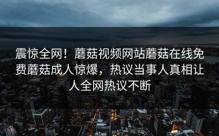 震惊全网！蘑菇视频网站蘑菇在线免费蘑菇成人惊爆，热议当事人真相让人全网热议不断