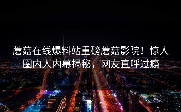 蘑菇在线爆料站重磅蘑菇影院！惊人圈内人内幕揭秘，网友直呼过瘾