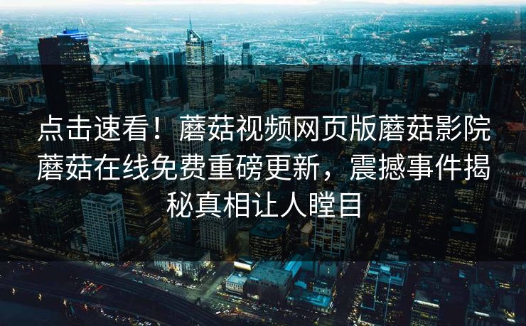 点击速看！蘑菇视频网页版蘑菇影院蘑菇在线免费重磅更新，震撼事件揭秘真相让人瞠目