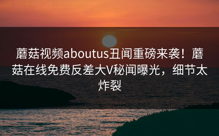 蘑菇视频aboutus丑闻重磅来袭！蘑菇在线免费反差大V秘闻曝光，细节太炸裂