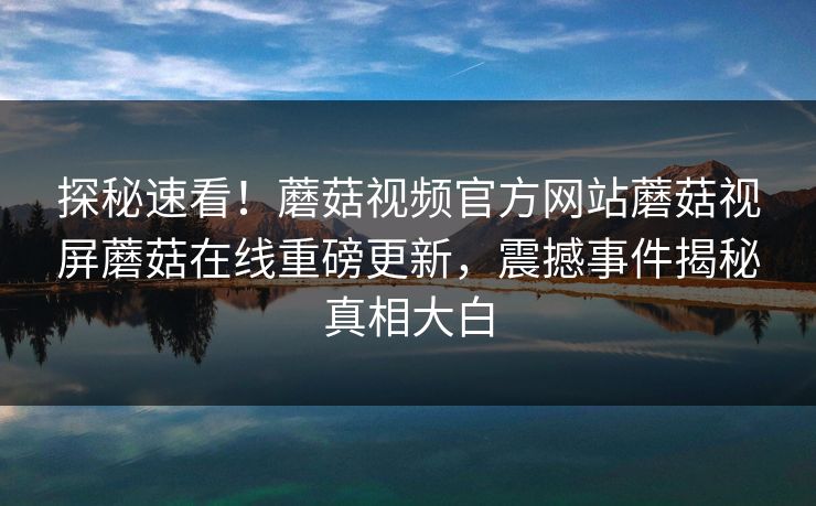 探秘速看！蘑菇视频官方网站蘑菇视屏蘑菇在线重磅更新，震撼事件揭秘真相大白
