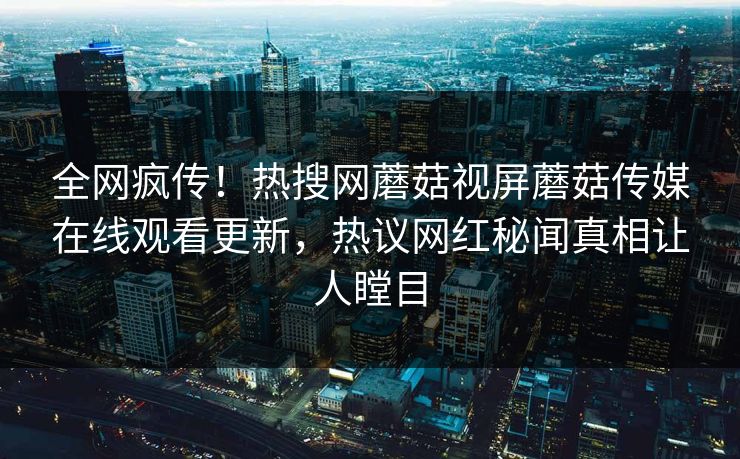 全网疯传！热搜网蘑菇视屏蘑菇传媒在线观看更新，热议网红秘闻真相让人瞠目