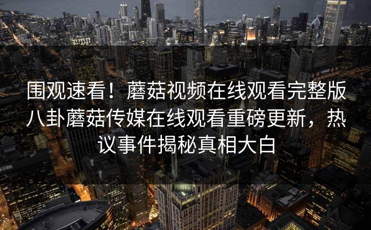 围观速看！蘑菇视频在线观看完整版八卦蘑菇传媒在线观看重磅更新，热议事件揭秘真相大白