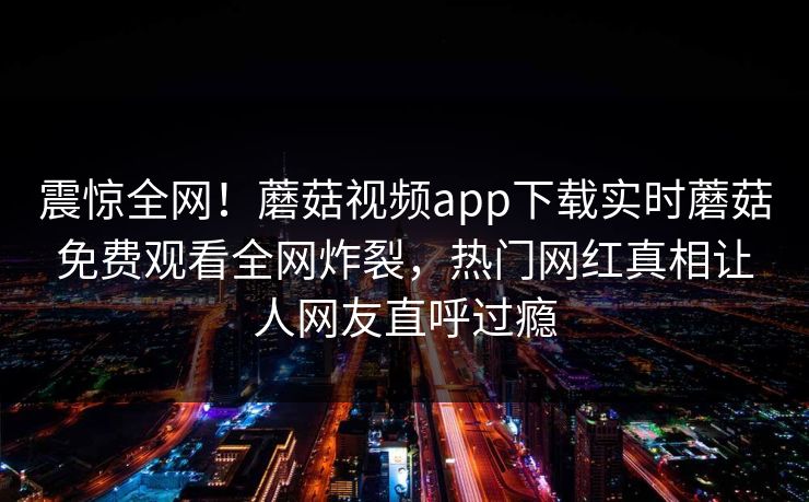 震惊全网！蘑菇视频app下载实时蘑菇免费观看全网炸裂，热门网红真相让人网友直呼过瘾