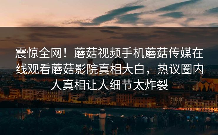 震惊全网！蘑菇视频手机蘑菇传媒在线观看蘑菇影院真相大白，热议圈内人真相让人细节太炸裂