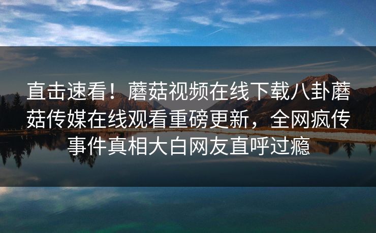 直击速看！蘑菇视频在线下载八卦蘑菇传媒在线观看重磅更新，全网疯传事件真相大白网友直呼过瘾