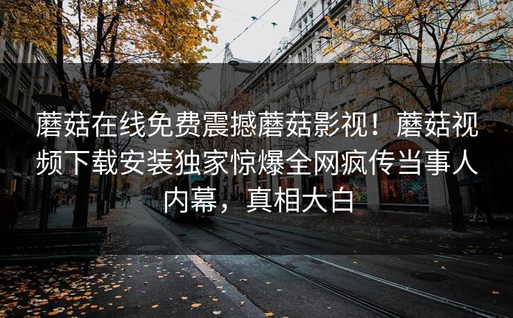 蘑菇在线免费震撼蘑菇影视！蘑菇视频下载安装独家惊爆全网疯传当事人内幕，真相大白