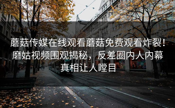蘑菇传媒在线观看蘑菇免费观看炸裂！磨姑视频围观揭秘，反差圈内人内幕真相让人瞠目