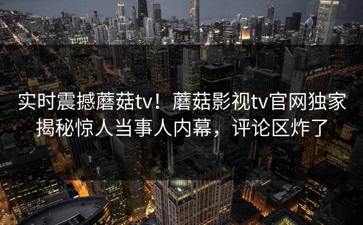 实时震撼蘑菇tv！蘑菇影视tv官网独家揭秘惊人当事人内幕，评论区炸了