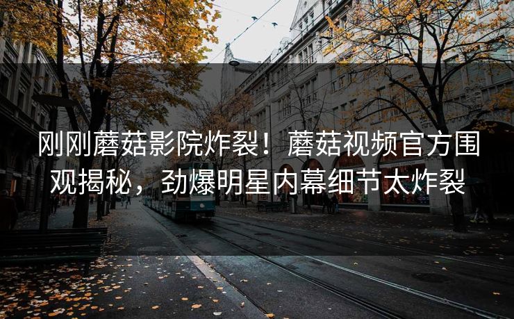 刚刚蘑菇影院炸裂！蘑菇视频官方围观揭秘，劲爆明星内幕细节太炸裂
