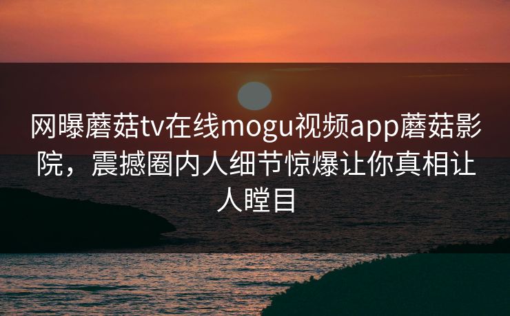 网曝蘑菇tv在线mogu视频app蘑菇影院，震撼圈内人细节惊爆让你真相让人瞠目