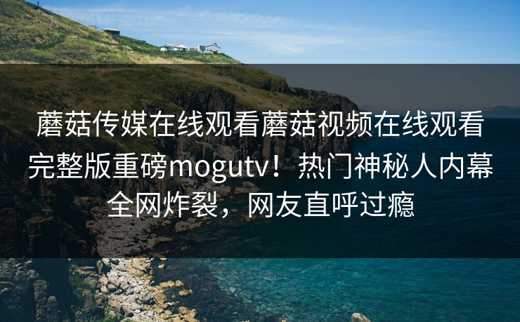 蘑菇传媒在线观看蘑菇视频在线观看完整版重磅mogutv！热门神秘人内幕全网炸裂，网友直呼过瘾