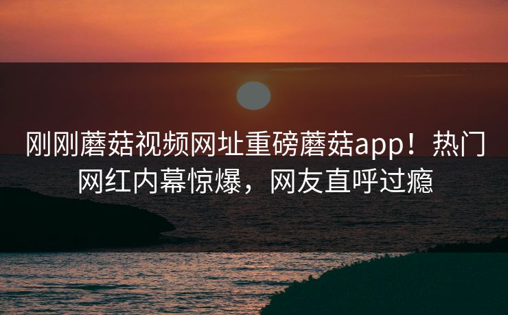刚刚蘑菇视频网址重磅蘑菇app！热门网红内幕惊爆，网友直呼过瘾