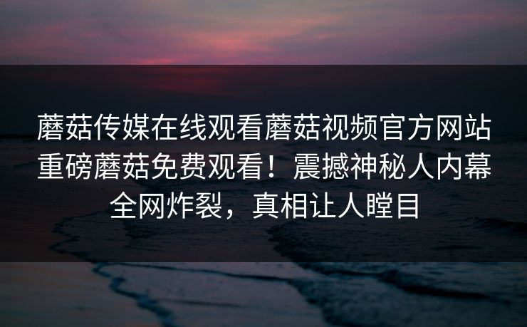 蘑菇传媒在线观看蘑菇视频官方网站重磅蘑菇免费观看！震撼神秘人内幕全网炸裂，真相让人瞠目