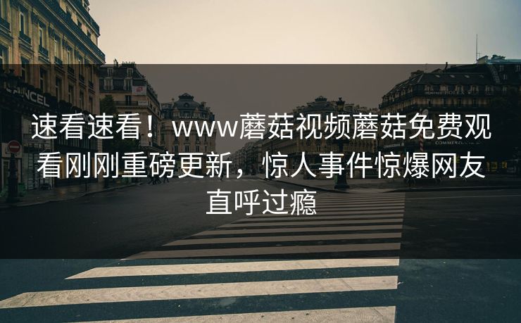 速看速看！www蘑菇视频蘑菇免费观看刚刚重磅更新，惊人事件惊爆网友直呼过瘾