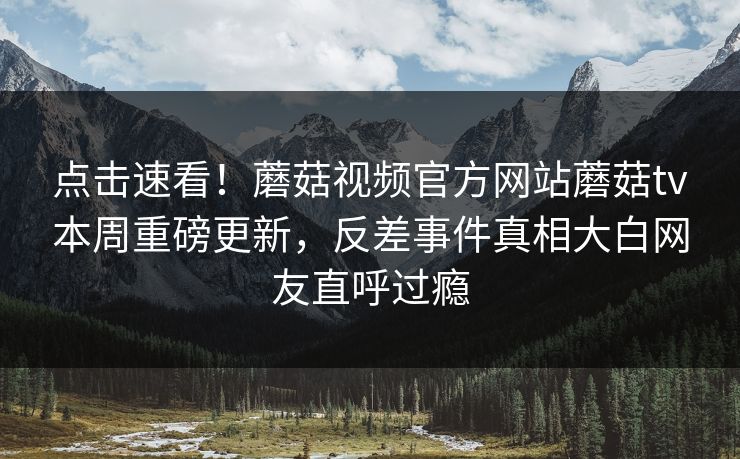 点击速看！蘑菇视频官方网站蘑菇tv本周重磅更新，反差事件真相大白网友直呼过瘾