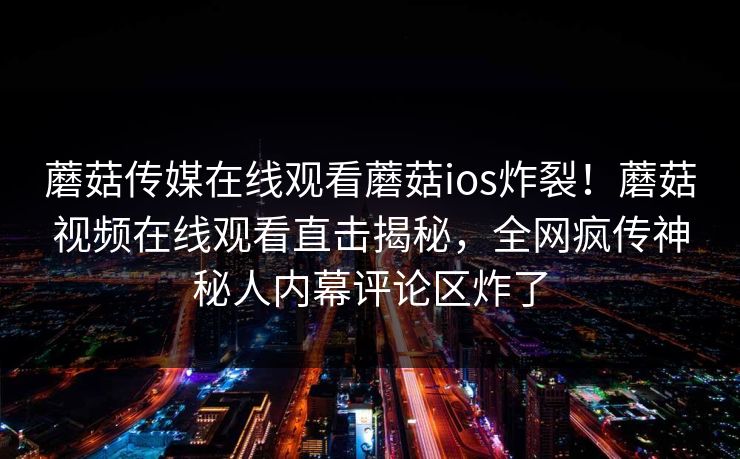 蘑菇传媒在线观看蘑菇ios炸裂！蘑菇视频在线观看直击揭秘，全网疯传神秘人内幕评论区炸了