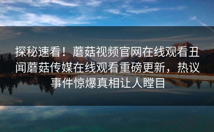 探秘速看！蘑菇视频官网在线观看丑闻蘑菇传媒在线观看重磅更新，热议事件惊爆真相让人瞠目