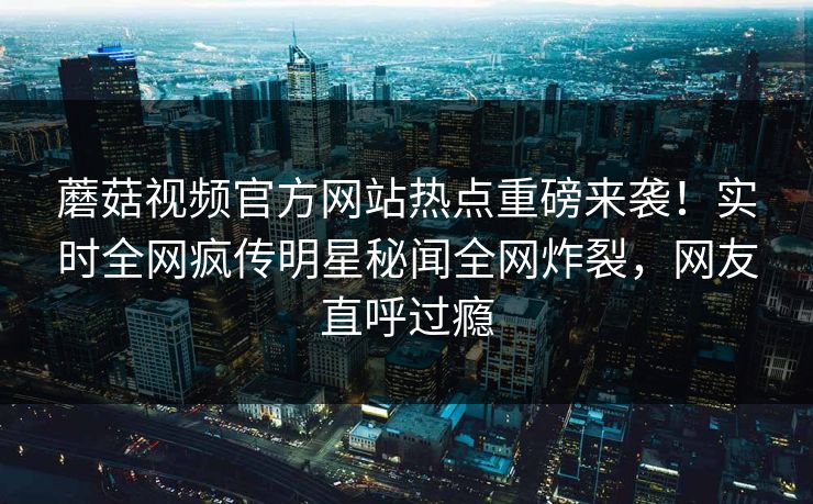 蘑菇视频官方网站热点重磅来袭！实时全网疯传明星秘闻全网炸裂，网友直呼过瘾