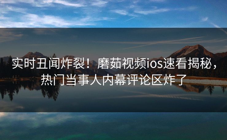 实时丑闻炸裂！磨茹视频ios速看揭秘，热门当事人内幕评论区炸了