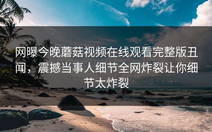 网曝今晚蘑菇视频在线观看完整版丑闻，震撼当事人细节全网炸裂让你细节太炸裂