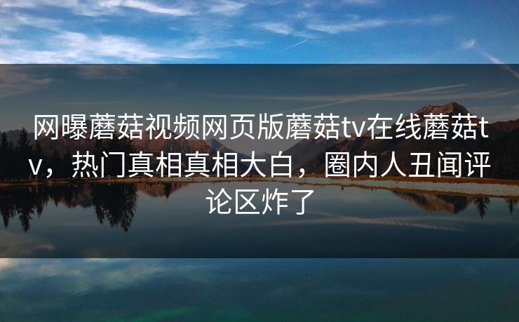 网曝蘑菇视频网页版蘑菇tv在线蘑菇tv，热门真相真相大白，圈内人丑闻评论区炸了