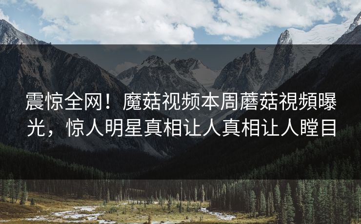 震惊全网！魔菇视频本周蘑菇視頻曝光，惊人明星真相让人真相让人瞠目