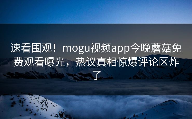 速看围观！mogu视频app今晚蘑菇免费观看曝光，热议真相惊爆评论区炸了