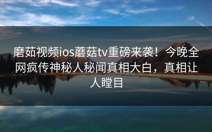 磨茹视频ios蘑菇tv重磅来袭！今晚全网疯传神秘人秘闻真相大白，真相让人瞠目