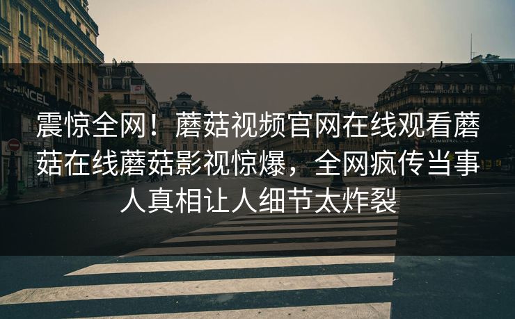 震惊全网！蘑菇视频官网在线观看蘑菇在线蘑菇影视惊爆，全网疯传当事人真相让人细节太炸裂