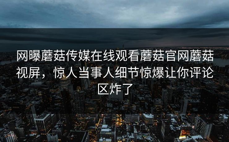 网曝蘑菇传媒在线观看蘑菇官网蘑菇视屏，惊人当事人细节惊爆让你评论区炸了